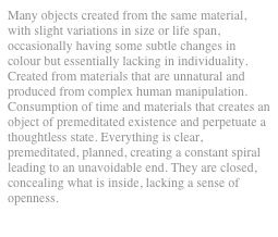 Many objects created from the same material, with slight variations in size or life span, occasionally having some subtle changes in colour but essentially lacking in individuality. Created from materials that are unnatural and produced from complex human manipulation. Consumption of time and materials that creates an object of premeditated existence and perpetuate a thoughtless state. Everything is clear, premeditated, planned, creating a constant spiral leading to an unavoidable end. They are closed, concealing what is inside, lacking a sense of openness.