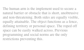 
The human arm is the implement used to secure a natural barrier or obstacle that is short, unobtrusive and non-threatening. Both sides are equally visible, equally attainable. The object functions as a fence, defining territory or personal space. The roped off space can be easily walked across. Previous programming and social norms are the only restrictions preventing this.

