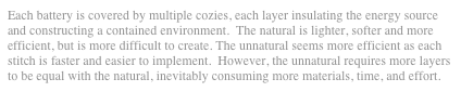 Each battery is covered by multiple cozies, each layer insulating the energy source and constructing a contained environment.  The natural is lighter, softer and more efficient, but is more difficult to create. The unnatural seems more efficient as each stitch is faster and easier to implement.  However, the unnatural requires more layers to be equal with the natural, inevitably consuming more materials, time, and effort.