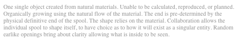 One single object created from natural materials. Unable to be calculated, reproduced, or planned. Organically growing using the natural flow of the material. The end is pre-determined by the physical definitive end of the spool. The shape relies on the material. Collaboration allows the individual spool to shape itself, to have choice as to how it will exist as a singular entity. Random earlike openings bring about clarity allowing what is inside to be seen.