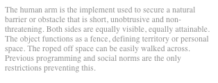 The human arm is the implement used to secure a natural barrier or obstacle that is short, unobtrusive and non-threatening. Both sides are equally visible, equally attainable. The object functions as a fence, defining territory or personal space. The roped off space can be easily walked across. Previous programming and social norms are the only restrictions preventing this.