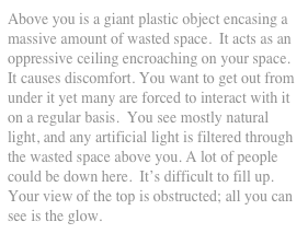 Above you is a giant plastic object encasing a massive amount of wasted space.  It acts as an oppressive ceiling encroaching on your space. It causes discomfort. You want to get out from under it yet many are forced to interact with it on a regular basis.  You see mostly natural light, and any artificial light is filtered through the wasted space above you. A lot of people could be down here.  It’s difficult to fill up. Your view of the top is obstructed; all you can see is the glow.
