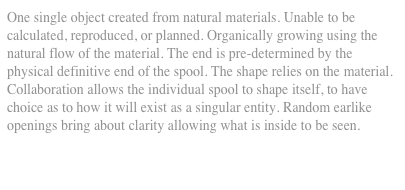 One single object created from natural materials. Unable to be calculated, reproduced, or planned. Organically growing using the natural flow of the material. The end is pre-determined by the physical definitive end of the spool. The shape relies on the material. Collaboration allows the individual spool to shape itself, to have choice as to how it will exist as a singular entity. Random earlike openings bring about clarity allowing what is inside to be seen.